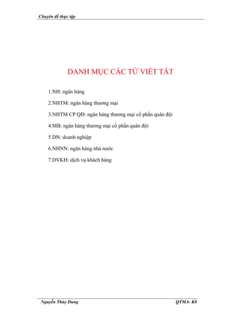 Chuyên đề thực tập
Nguyễn Thùy Dung QTMA- K8
DANH MỤC CÁC TỪ VIẾT TẮT
1.NH: ngân hàng
2.NHTM: ngân hàng thương mại
3.NHTM CP QĐ: ngân hàng thương mại cổ phần quân đội
4.MB: ngân hàng thương mại cổ phần quân đội
5.DN: doanh nghiệp
6.NHNN: ngân hàng nhà nước
7.DVKH: dịch vụ khách hàng
 
