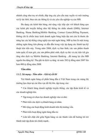 Chuyên đề thực tập
Nguyễn Thùy Dung QTMA- K8
7
nhánh cũng như trụ sở chính, đáp ứng các yêu cầu trực tuyến và môi trường
xử lý tức thời, theo sát các thông lệ và các yêu cầu nghiệp vụ của MB.
Đa dạng các kênh bán hàng, mở rộng việc tiếp cận với khách hàng qua
các kênh phi truyền thống như Hệ thống tin nhắn nhanh (SMS), Internet
Banking, Home Banking,Mobile Banking, Contact Center,Billing Payment,
không chỉ là chiến lược kinh doanh ngân hàng hiện đại mà còn là thước đo
năng lực các hệ thống công nghệ của một ngân hàng. MB tự hào là một trong
những ngân hàng tiên phong và dẫn đầu trong việc áp dụng các thành tựu kỹ
thuật tiên tiến này. Trong năm 2008, dịch vụ bảo lãnh, các sản phẩm thanh
toán quốc tế trọn gói, các sản phẩm phái sinh, dịch vụ thẻ và các tiện ích gia
tăng như dịch vụ Mobile Banking, Internet Banking ...đã mang lại cho MB
nguồn thu đáng kể. Thu phí từ dịch vụ tăng từ mức 202 tỷ đồng năm 2007 lên
hơn 400 tỷ đồng năm 2008
Tầm nhìn
1.1.2. Sứ mạng - Tầm nhìn – Giá trị cốt lõi
Trở thành ngân hàng cổ phần hàng đầu ở Việt Nam trong các mảng thị
trường lựa chọn tại các khu vực đô thị lớn, tập trung vào:
* Các khách hàng doanh nghiệp truyền thống, các tập đoàn kinh tế và
các doanh nghiệp lớn.
* Tập trung có chọn lọc doanh nghiệp vừa và nhỏ.
* Phát triển các dịch vụ khách hàng cá nhân.
* Mở rộng các hoạt động kinh doanh trên thị trường vốn.
* Phát triển hoạt động ngân hàng đầu tư.
* Liên kết chặt chẽ giữa Ngân hàng và các thành viên để hướng tới trở
thành một tập đoàn tài chính mạnh..
 