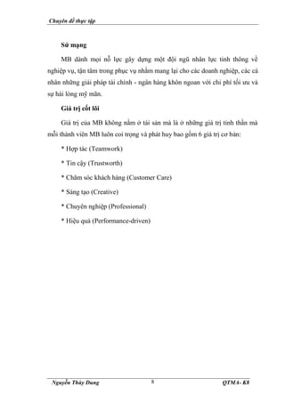 Chuyên đề thực tập
Nguyễn Thùy Dung QTMA- K8
8
Sứ mạng
MB dành mọi nỗ lực gây dựng một đội ngũ nhân lực tinh thông về
nghiệp vụ, tận tâm trong phục vụ nhằm mang lại cho các doanh nghiệp, các cá
nhân những giải pháp tài chính - ngân hàng khôn ngoan với chi phí tối ưu và
sự hài lòng mỹ mãn.
Giá trị cốt lõi
Giá trị của MB không nằm ở tài sản mà là ở những giá trị tinh thần mà
mỗi thành viên MB luôn coi trọng và phát huy bao gồm 6 giá trị cơ bản:
* Hợp tác (Teamwork)
* Tin cậy (Trustworth)
* Chăm sóc khách hàng (Customer Care)
* Sáng tạo (Creative)
* Chuyên nghiệp (Professional)
* Hiệu quả (Performance-driven)
 