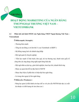 10
CHƯƠNG 2
HOẠT ĐỘNG MARKETING CỦA NGÂN HÀNG
TMCPNGOẠI THƯƠNG VIỆT NAM –
VIETCOMBANK
2.1 Phân tích mô hình SWOT của Ngân hàng TMCP Ngoại thương Việt Nam –
Vietcombank
 Điểm mạnh ( Strength )
- Thương hiệu mạnh
- Tổng tài sản đứng vị trí lớn thứ 3 ( sau Vietinbank và BIDV )
- Hệ thống mạng lưới chi nhánh rộng khắp
- Đội ngũ quản lý chuyên nghiệp
- Tiềm lực mạnh về bán buôn, kho quỹ, tài trợ thương mại, thanh toán quốc tế
cũng như các ứng dụng công nghệ ngân hàng hiện đại
- Đội ngũ nhân sự tận tụy, giàu kinh nghiệm, ham học hỏi, nhanh thích ứng
- Được sự quan tâm hỗ trợ đặc biệt từ NHTW
- Được thực hiện cổ phần hóa và hiện đại hóa ngân hàng
- Là trung tâm ngoại tệ liên ngân hàng
 Điểm yếu ( Weakness )
- Năng lực quản lý điều hành còn hạn chế so với yêu cầu NHTM hiện đại ( tỷ suất
lợi nhuận và chất lượng tài sản chưa cao )
 