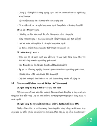 12
- Các tỷ lệ về chi phí khả năng nghiệp vụ và sinh lời còn thua kém các ngân hàng
trong khu vực
- Sự liên kết với các NHTM khác chưa thật sự chặt chẽ
- Có sự chậm trễ khi các ngân hàng nước ngoài đang chuẩn bị áp dụng Basel III
 Cơ hội ( Opporrtunity )
- Hội nhập tạo điều kiện tranh thủ vốn, đào tạo cán bộ và công nghệ
- Từng bước mở rộng vị thế, nâng cao danh tiếng trong các giao dịch quốc tế
- Học hỏi nhiều kinh nghiệm từ các ngân hàng nước ngoài
- Đô thị hóa nhanh chóng mang lại thị trường tiềm năng rất lớn
 Thách thức ( Threat )
- Thời gian tới sẽ cạnh tranh gay gắt hơn với các ngân hàng trong khu vực
ASEAN cũng như các ngân hàng quốc doanh
- Giai đoạn sắp sửa thí điểm áp dụng Basel II cuối năm 2015
- Áp lực cải tiến công nghệ kỹ thuật để cạnh tranh với các ngân hàng quốc doanh
- Chịu tác động về lãi suất, tỷ giá, dữ trữ ngoại tệ
- Chịu ảnh hưởng từ tình hình đầu tư, kinh doanh chứng khoán, bất động sản
2.2 Tổng quan chiến lược trung và dài hạn của Vietcombank
 Ngân hàng đạt Top 1 Bán lẻ và Top 2 Bán buôn
Tiếp tục củng cố phát triển bán buôn và đẩy mạnh hoạt động bán lẻ làm cơ sở nền
tảng phát triển bền vững. Duy trì, phát triển và mở rộng thị trường hiện có trong nước và
nước ngoài.
 Ngân hàng đạt hiệu suất sinh lời cao nhất và đạt ROE tối thiểu 15%
Nổ lực tối ưu hóa chi phí hoạt động / thu nhập bán hàng, nâng cao hiệu quả hoạt
động của các khối, cơ cấu lại nguồn vốn hiệu quả. Đảm bảo các chỉ số an toàn theo quy
 