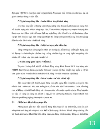 13
định của NHNN và mục tiêu của Vietcombank. Nâng cao chất lượng công tác độc lập và
giám sát theo thông lệ tiên tiến.
 Ngân hàng đứng đầu về mức đồ hài lòng Khách hàng
Mục tiêu tăng dần số lượng khách hàng cũng như doanh số, nhưng quan trọng hơn
hết là chú trọng vào khách hàng mục tiêu, Vietcombank tiếp tục đẩy mạnh đa dạng hóa
danh mục sản phẩm, phát triển các dịch vụ ngân hàng tiên tiến đi kèm với hoạt động phục
vụ tận tình chu đáo dựa trên công nghệ hiện đại cũng như nguồn nhân sự chuyên nghiệp
để thão mãn tối đa nhu cầu khách hàng.
 Ngân hàng đứng đầu về chất lượng nguồn Nhân lực
Tăng cường chất lượng nguồn nhân lực thông qua đổi mới cơ chế tuyển dụng, duy
trì, đạo tạo và luân chuyển cán bộ, tăng cường văn hóa hợp tác trong ngân hàng cũng như
sự gắn bó và làm việc hiệu quả của cán bộ.
 Nhân hàng quản trị rủi ro tốt nhất
Tiếp tục khẳng định vị thế với hoạt động mảng kinh doanh lõi là hoạt động của
NHTM dựa trên nền tảng công nghệ hiện đại và quản trị theo chuẩn mực quốc tế ( triển
khai quản trị rủi ro theo chuẩn mực Basel II, nâng cao văn hóa quản trị rủi ro).
 Ngân hàng đứng đầu về tính “nhân văn” đối với xã hội
Bên cạnh việc kinh doanh, ngân hàng luôn chú trọng đến công tác an sinh xã hội,
đề cao tính “nhân văn” như một phần giá trị cốt lõi văn hóa Vietcombank. Luôn sẵn sàng
chia sẽ không chỉ với khách hàng mà còn quan tâm hỗ trợ đến người nghèo, đồng bào dân
tộc tiểu số, vùng sâu vùng xa. Chính vì vậy, uy tín và thương hiệu của Vietcombank hơn
50 năm qua không ngừng lớn mạnh và vươn xa.
2.3 Chiến lược khách hàng mục tiêu
Những năm gần đây, nền kinh tế đang dần phục hồi và phát triển, nhu cầu đời
sống được mở rộng và nâng cao hơn. Đối với tín dụng cá nhân, Khách hàng trẻ đang dần
trở thành đối tượng khai thác tiềm năng của ngân hàng bởi tính năng động, có kiến thức
 