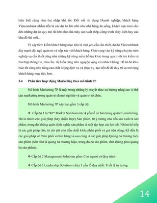 14
hiểu biết cũng như thu nhập khá tốt. Đối với tín dụng Doanh nghiệp, khách hàng
Vietcombank nhắm đến là các dự án lớn nhỏ như nhà hàng ăn uống, khách sạn mini cho
đến những dự án quy mô rất lớn như nhà máy sản xuất thép, công trình thủy điện hay các
khu đô thị mới…
Vì vậy tiềm kiếm khách hàng mục tiêu là một yêu cầu cần thiết, do đó Vietcombank
đẩy mạnh đội ngũ quản trị và tiếp xúc với khách hàng. Chú trọng vào kỹ năng chuyên môn
nghiệp vụ cần thiết cũng như những kỹ năng mềm hỗ trợ khác trong quá trình tìm kiếm và
thu thập thông tin, nhu cầu, thị hiếu cũng như nguyện vọng của khách hàng. Để từ đó khai
thác tốt cũng như nâng cao chất lượng dịch vụ và phục vụ, tạo tiền đề để duy trì và mở rộng
khách hàng mục tiêu hơn.
2.4 Phân tích hoạt động Marketing theo mô hình 7P
Mô hình Marketing 7P là một trong những lý thuyết theo xu hướng nâng cao vị thế
của marketing trong quản trị doanh nghiệp và quản trị tổ chức.
Mô hình Marketing 7P này bao gồm 3 cấp độ:
 Cấp độ 1 là “4P” Market Solutions tức 4 yếu tố cơ bản trong quản trị marketing.
Đó là nhóm các giải pháp (hay chiến lược) Sản phẩm, từ ý tưởng cho đến sản xuất ra sản
phẩm, trong đó không quên định nghĩa sản phẩm là một tập hợp các lợi ích. Nhóm kế tiếp
là các giải pháp Giá, từ chi phí cho đến chiết khấu phân phối và giá tiêu dùng; Kế đến là
các giải pháp về Phân phối và bán hàng và sau cùng là các giải pháp Quảng bá thương hiệu
sản phẩm (nên nhớ là quảng bá thương hiệu, trong đó có sản phẩm, chứ không phải quảng
bá sản phẩm).
 Cấp độ 2 Management Solutions gồm: Con người và Quy trình
 Cấp độ 3 Leadership Solutions chứa 1 yếu tố duy nhất: Triết lý tư tưởng
 