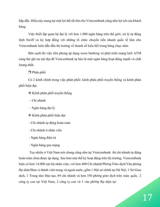 17
hấp dẫn. Điều này mang lại một lợi thế rất lớn cho Vietcombank cũng như lợi ích của khách
hàng.
Việc thiết lập quan hệ đại lý với hơn 1.000 ngân hàng trên thế giới, xử lý tự động
lệnh Swiff và ký hợp đồng với những tổ chức chuyển tiền nhanh quốc tế làm cho
Vietcombank luôn dẫn đầu thị trường về doanh số kiều hối trong hàng chục năm.
Bên cạnh đó việc tiên phong áp dụng score banking và phát triển mạng lưới ATM
cùng thẻ ghi nợ nội địa để Vietcombank tự hào là một ngân hàng hoạt động mạnh và chất
lượng nhất.
 Phân phối
Có 2 kênh chính trong việc phân phối: kênh phân phối truyền thống và kênh phân
phối hiện đại.
 Kênh phân phối truyền thống
- Chi nhánh
- Ngân hàng đại lý
 Kênh phân phối hiện đại
- Chi nhánh tự động hoàn toàn
- Chi nhánh ít nhân viên
- Ngân hàng điện tử
- Ngân hàng qua mạng
Tuy nhiên ở Việt Nam nói chung cũng như tại Vietcombank thì chi nhánh tự động
hoàn toàn chưa được áp dụng. Sau hơn nửa thế kỷ hoạt động trên thị trường, Vietcombank
hiện có hơn 14.000 cán bộ nhân viên, với hơn 400 Chi nhánh/Phòng Giao dịch/Văn phòng
đại diện/Đơn vị thành viên trong và ngoài nước, gồm 1 Hội sở chính tại Hà Nội, 1 Sở Giao
dịch, 1 Trung tâm Đào tạo, 89 chi nhánh và hơn 350 phòng giao dịch trên toàn quốc, 2
công ty con tại Việt Nam, 2 công ty con và 1 văn phòng đại diện tại
 