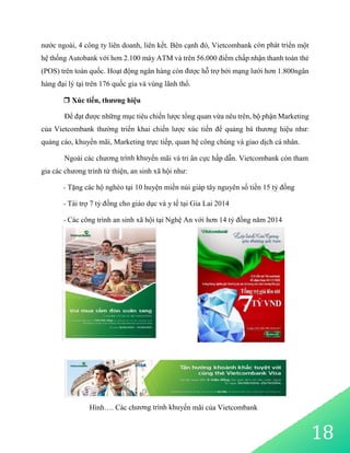 nước ngoài, 4 công ty liên doanh, liên kết. Bên cạnh đó, Vietcombank còn phát triển một
hệ thống Autobank với hơn 2.100 máy ATM và trên 56.000 điểm chấp nhận thanh toán thẻ
(POS) trên toàn quốc. Hoạt động ngân hàng còn được hỗ trợ bởi mạng lưới hơn 1.800ngân
hàng đại lý tại trên 176 quốc gia và vùng lãnh thổ.
 Xúc tiến, thương hiệu
Để đạt được những mục tiêu chiến lược tổng quan vừa nêu trên, bộ phận Marketing
của Vietcombank thường triển khai chiến lược xúc tiến để quảng bá thương hiệu như:
quảng cáo, khuyến mãi, Marketing trực tiếp, quan hệ công chúng và giao dịch cá nhân.
Ngoài các chương trình khuyến mãi và tri ân cực hấp dẫn. Vietcombank còn tham
gia các chương trình từ thiện, an sinh xã hội như:
- Tặng các hộ nghèo tại 10 huyện miền núi giáp tây nguyên số tiền 15 tỷ đồng
- Tài trợ 7 tỷ đồng cho giáo dục và y tế tại Gia Lai 2014
- Các công trình an sinh xã hội tại Nghệ An với hơn 14 tỷ đồng năm 2014
Hình…. Các chương trình khuyến mãi của Vietcombank
18
 