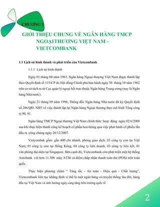 2
CHƯƠNG 1
GIỚI THIỆU CHUNG VỀ NGÂN HÀNG TMCP
NGOẠITHƯƠNG VIỆT NAM -
VIETCOMBANK
1.1 Lịch sử hình thành và phát triển của Vietcombank
1.1.1 Lịch sử hình thành
Ngày 01 tháng 04 năm 1963, Ngân hàng Ngoại thƣơng Việt Nam đƣợc thành lập
theo Quyết định số 115/CP do Hội đồng Chính phủ ban hành ngày 30 tháng 10 năm 1962
trên cơ sở tách ra từ Cục quản lý ngoại hối trực thuộc Ngân hàng Trung ương (nay là Ngân
hàng Nhà nước).
Ngày 21 tháng 09 năm 1996, Thống đốc Ngân hàng Nhà nước đã ký Quyết định
số 286/QĐ- NH5 về việc thành lập lại Ngân hàng Ngoại thương theo mô hình Tổng công
ty 90, 91.
Ngân hàng TMCP Ngoại thương Việt Nam chính thức hoạt động ngày 02/6/2008
sau khi thực hiện thành công kế hoạch cổ phần hoá thông qua việc phát hành cổ phiếu lần
đầu ra công chúng ngày 26/12/2007.
Vietcombak gồm: gần 400 chi nhánh, phòng giao dịch; 03 công ty con tại Việt
Nam; 01 công ty con tại Hồng Kông, 04 công ty liên doanh, 03 công ty liên kết, 01
văn phòng đại diện tại Singapore. Bên cạnh đó, Vietcombank còn phát triển một hệ thống
Autobank với hơn 11.300 máy ATM và điểm chấp nhận thanh toán thẻ (POS) trên toàn
quốc.
Thực hiện phương châm “ Tăng tốc - An toàn - Hiệu quả - Chất lượng”,
Vietcombank liên tục khẳng định vị thế là một ngân hàng có truyền thống lâu đời, hàng
đầu tại Việt Nam và ảnh hưởng ngày càng tăng trên trường quốc tế.
 