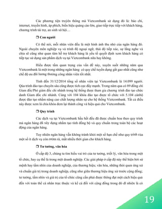 Các phương tiện truỳên thông mà Vietcombank sử dụng đó là: báo chí,
internet, truyền hình, áp phích, biển hiệu quảng cáo lớn, giao tiếp trực tiếp với khách hàng,
chương trình tài trợ, an sinh xã hội…
 Con người
Có thể nói, mỗi nhân viên đều là một hình ảnh thu nhỏ của ngân hàng đó.
Ngoài chuyên môn nghiệp vụ và trình độ ngoại ngữ, thái độ tiếp xúc, sự lắng nghe và
chia sẽ cũng như quan tâm hỗ trợ khách hàng là yếu tố quyết định xem khách hàng có
tiếp tục sử dụng sản phẩm dịch vụ tại Vietcombank nữa hay không.
Hiểu được tầm quan trọng của vấn đề này, xuyên suốt những năm qua
Vietcombank là một trong những ngân hàng có quy chế tuyển dụng gắt gao nhất cũng như
chế độ ưu đãi lương thưởng công nhân viên tốt nhất.
Tính đến 31/12/2014 tổng số nhân viên tại Vietcombank là 14.099 người.
Qúa trình đào tạo chuyên sâu cũng được tích cực đẩy mạnh. Trong năm qua có 89 đồng chí
Gíam đốc/Phó giám đốc chi nhánh trong hệ thống được tham gia chương trình đào tạo chức
danh Gíam đốc chi nhánh. Cùng với 104 khóa đào tạo được tổ chức với 5.104 cánbộ
được đào tạo nhằm nâng cao chất lượng nhân sự cho hệ thống Vietcombank. Tất cả điều
này được xem là chìa khóa đem lại thành công và hiệu quả cho Vietcombank.
 Quy trình
Các dịch vụ tại Vietcombank hầu hết đều đã được chuẩn hoa theo quy trình
mà ngân hàng đã xây dựng nhằm tạo tính đồng bộ và quy chuẩn trong toàn bộ các hoạt
động của ngân hàng.
Tuy nhiên ngân hàng vẫn không tránh khỏi một số hạn chế như quy trình của
một số ít dịch vụ còn rườm rà, mất nhiều thời gian cho khách hàng.
 Tư tưởng, văn hóa
Ở cấp độ 3, chúng ta tìm hiểu vai trò của tư tưởng, triết lý, văn hóa trong một
tổ chức, hay cụ thể là trong một doanh nghiệp. Các giải pháp ở cấp độ này thể hiện bởi sứ
mệnh hay tầm nhìn của doanh nghiệp, của thương hiệu; văn hóa, những thói quen ứng xử
và chuẩn giá trị trong doanh nghiệp, cũng như giữa thương hiệu ứng xử trước cộng đồng;
tư tưởng, tầm nhìn và giá trị của tổ chức cũng cần phải được thông đạt một cách hiệu quả
đến với toàn thể cá nhân trực thuộc và kể cả đối với cộng đồng trong đó dĩ nhiên là có
19
 