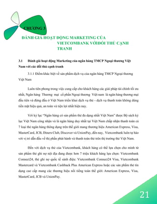 21
CHƯƠNG 3
ĐÁNH GIÁ HOẠT ĐỘNG MARKETING CỦA
VIETCOMBANK VỚIĐỐI THỦ CẠNH
TRANH
3.1 Đánh giá hoạt động Marketing của ngân hàng TMCP Ngoại thương Việt
Nam với các đối thủ cạnh tranh
3.1.1 Điểm khác biệt về sản phẩm dịch vụ của ngân hàng TMCP Ngoại thương
Việt Nam
Luôn tiên phong trong việc cung cấp cho khách hàng các giải pháp tài chính tối ưu
nhất, Ngân hàng Thương mại cổ phần Ngoại thương Việt nam là ngân hàng thương mại
đầu tiên và đứng đầu ở Việt Nam triển khai dịch vụ thẻ - dịch vụ thanh toán không dùng
tiền mặt hiệu quả, an toàn và tiện lợi nhất hiện nay.
Với kỷ lục “Ngân hàng có sản phẩm thẻ đa dạng nhất Việt Nam” được Bộ sách kỷ
lục Việt Nam công nhận và là ngân hàng duy nhất tại Việt Nam chấp nhận thanh toán cả
7 loại thẻ ngân hàng thông dụng trên thế giới mang thương hiệu American Express, Visa,
MasterCard, JCB, Diners Club, Discover và UnionPay, đến nay, Vietcombank luôn tự hào
với vị trí dẫn đầu về thị phần phát hành và thanh toán thẻ trên thị trường thẻ Việt Nam.
Đến với dịch vụ thẻ của Vietcombank, khách hàng có thể lựa chọn cho mình từ
sản phẩm thẻ ghi nợ nội địa đang được hơn 7 triệu khách hàng lựa chọn: Vietcombank
Connect24, thẻ ghi nợ quốc tế sành điệu: Vietcombank Connect24 Visa, Vietcombank
Mastercard và Vietcombank Cashback Plus American Express hoặc các sản phẩm thẻ tín
dụng cao cấp mang các thương hiệu nổi tiếng toàn thế giới: American Express, Visa,
MasterCard, JCB và UnionPay.
 