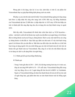 22
Phong phú và đa dạng, tiện lợi và ưu việt, sành điệu và tinh tế, sản phẩm thẻ
Vietcombank thực sự giúp Bạn khẳng định phong cách của mình.
Để phục vụ các chủ thẻ một cách tốt nhất, Vietcombank không ngừng mở rộng mạng
lưới Đơn vị chấp nhận thẻ cũng như mạng lưới ATM. Đến nay, hệ thống thanhtoán
của Vietcombank đạt hơn 23.000 đơn vị chấp nhận thẻ và 1835 máy ATM trên khắp các
tỉnh và thành phố sẵn sàng đáp ứng nhu cầu sử dụng thẻ của Quý khách trong và ngoài
nước.
Mới đây nhất, Vietcombank đã chính thức triển khai dịch vụ VCB Securities –
online – một dịch vụ kết nối tài khoản trực tuyến của nhà đầu tư tại ngân hàng với tài khoản
đầu tư chứng khoán của họ tại Công ty chứng khoán. Dịch vụ này một mặt hỗ trợ các công
ty chứng khoán và nhà đầu tư thực hiện quy định của nhà nước về việc tách bạch trong
quản lý tài khoản tiền của nhà đầu tư. Mặt khác tạo điều kiện cho nhà đầu tư có thể linh
hoạt trong sử dụng nguồn vốn của mình thông qua các tiện ích thanh toán nổi trội trên tài
khoản tiền gửi thanh toán tại Vietcombank. Đây cũng là cơ hội cho nhà đầutư tiếp cận
và sử dụng các dịch vụ đa dạng khác của ngân hàng…
3.1.2 Đánh giá kết quả hoạt động Marketing
 Thành quả
- Trong 5 năm gần đâu từ 2011 – 2015, tốc độ tăng trưởng luôn duy trì ở mức cao,
tổng tài sản tăng bình quân từ 10 – 15% mỗi năm. Vietcombank đứng đầu trong
việc huy động vốn so với 2 ngân hàng đối thủ lớn đó là BIDV và Vietinbank.
Ngoài ra Vietcombank không chỉ dảm bảo thanh khoản tốt mà còn hỗ trợ cho một
số ngân hàng bạn, góp phần đảm bảo an toàn thanh khoản toàn hệ thống ngân
hàng.
 