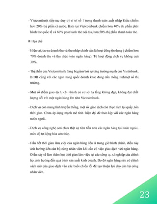 23
- Vietcombank tiếp tục duy trì vị trí số 1 trong thanh toán xuất nhập khẩu chiếm
hơn 20% thị phần cả nước. Hiện tại Vietcombank chiếm hơn 40% thị phần phát
hành thẻ quốc tế và 60% phát hành thẻ nội địa, hơn 50% thị phần thanh toán thẻ.
 Hạn chế
- Hiện tại, tạo ra doanh thu và thu nhập chính vẫn là hoạt động tín dụng ( chiếm hơn
70% doanh thu và thu nhập toàn ngân hàng). Từ hoạt động dịch vụ không quá
30%.
- Thị phần của Vietcombank đang bị giảm bởi sự tăng trưởng mạnh của Vietinbank,
BIDB cùng với các ngân hàng quốc doanh khác đang dần thống lĩnhmột số thị
trường.
- Một số điểm giao dịch, chi nhánh có cơ sở hạ tầng không đẹp, không đạt chất
lượng đối với một ngân hàng lớn như Vietcombank.
- Dịch vụ còn mang tính truyền thống, một số giao dịch còn thực hiện tại quầy, tốn
thời gian. Chưa áp dụng mạnh mẽ tính hiện đại để theo kịp với các ngân hàng
nước ngoài.
- Dịch vụ công nghệ còn chưa thật sự tiên tiến như các ngân hàng tại nước ngoài,
mức độ tự động hóa còn thấp.
- Hầu hết thời gian làm việc của ngân hàng đều là trong giờ hành chính, điều này
ảnh hưởng đến cán bộ công nhân viên khi cần có việc giao dịch với ngân hàng.
Điều này sẽ làm thâm hụt thời gian làm việc tại các công ty, xí nghiệp của chính
họ, ảnh hưởng đến quá trình sản xuất kinh doanh. Do đó ngân hàng nên có chính
sách mở cửa giao dịch vào các buổi chiều tối để tạo thuận lợi cho cán bộ công
nhân viên.
 
