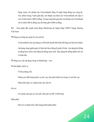 24
- Ngày trước, lợi nhuận của Vietcombank bằng 10 ngân hàng đứng sau công lại.
Tuy nhiên trong 5 năm gần đây, lợi nhuận sau thuế của Vietcombank chỉ xấp xỉ
con số trên dưới 5.000 tỷ đồng. Trong cùng thời gian đó, lợi nhuận của Vietinbank
chỉ từ dưới 800 tỷ đồng nay đã tăng gần 6.000 tỷ đồng.
3.2 Giaỉ pháp đẩy mạnh hoạt động Marketing tại Ngân hàng TMCP Ngoại thường
Việt Nam
 Nâng cao năng lực quản lý của cán bộ
- Vietcombank cần xây dựng cơ chế kinh doanh hữu hiệu để nâng cao hóa lợi nhuận.
- Áp dụng công nghệ quản lý hiện đại theo thông lệ quốc tế như xây dựng hệ thống
tự động hóa, kiểm soát bằng hệ thống máy tính. Xậy dựng hệ thống phân tích rủi
ro hiện đại.
 Nâng cao việc áp dụng công cụ Marketing – mix
 Sản phẩm, dịch vụ
- Về huy động vốn.
- Nâng cao chất lượng dịch vụ cho vay, bao gồm kiểm tra trong và sau khi vay.
- Phát triển dịch vụ: thanh toán, thẻ, bán lẻ.
Gía cả
- Có chính sách giá cả, lãi suất, biểu phí ưu đãi và phù hợp.
Phân phối
- Duy trì và phát triển chất lượng kênh phân phối.
 