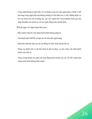 26
- Công nghệ thông tin gắn liền với sự thành công của một ngân hàng. Chính vì thế
nền tảng công nghệ hiện đại không những là chìa khóa tạo vị thế, khẳng định vai
trò của mình mà còn là động lực, tạo sức mạnh khi Vietcombank tham gia mở
rộng thị phần của mình so với các ngân hàng quốc doanh khác.
 Kiến nghị với Ngân hàng Nhà nước
- Đẩy mạnh công tác xây dựng hoàn thiện khung pháp lý.
- Tách biệt luận NHTM và luật các tổ chức phi ngân hàng.
- Đảm bảo tính độc lập của các hệ thống tổ chức kinh doanh tiền tệ.
- Nâng cao phân tích và dự báo kinh tế tiền tệ phục vụ cho công việc điều hành
chính schs tiền tệ.
- Tăng cường thanh tra giám sát hoạt động kinh doanh của các TCTD, tránh tình
trạng canh tranh không lành mạnh.
 