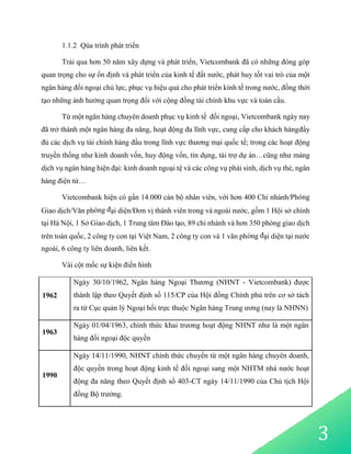 3
1.1.2 Qúa trình phát triển
Trải qua hơn 50 năm xây dựng và phát triển, Vietcombank đã có những đóng góp
quan trọng cho sự ổn định và phát triển của kinh tế đất nước, phát huy tốt vai trò của một
ngân hàng đối ngoại chủ lực, phục vụ hiệu quả cho phát triển kinh tế trong nước, đồng thời
tạo những ảnh hưởng quan trọng đối với cộng đồng tài chính khu vực và toàn cầu.
Từ một ngân hàng chuyên doanh phục vụ kinh tế đối ngoại, Vietcombank ngày nay
đã trở thành một ngân hàng đa năng, hoạt động đa lĩnh vực, cung cấp cho khách hàngđầy
đủ các dịch vụ tài chính hàng đầu trong lĩnh vực thương mại quốc tế; trong các hoạt động
truyền thống như kinh doanh vốn, huy động vốn, tín dụng, tài trợ dự án…cũng như mảng
dịch vụ ngân hàng hiện đại: kinh doanh ngoại tệ và các công vụ phái sinh, dịch vụ thẻ, ngân
hàng điện tử…
Vietcombank hiện có gần 14.000 cán bộ nhân viên, với hơn 400 Chi nhánh/Phòng
Giao dịch/Văn phòng đại diện/Đơn vị thành viên trong và ngoài nước, gồm 1 Hội sở chính
tại Hà Nội, 1 Sở Giao dịch, 1 Trung tâm Đào tạo, 89 chi nhánh và hơn 350 phòng giao dịch
trên toàn quốc, 2 công ty con tại Việt Nam, 2 công ty con và 1 văn phòng đại diện tại nước
ngoài, 6 công ty liên doanh, liên kết.
Vài cột mốc sự kiện điển hình
1962
Ngày 30/10/1962, Ngân hàng Ngoại Thương (NHNT - Vietcombank) được
thành lập theo Quyết định số 115/CP của Hội đồng Chính phủ trên cơ sở tách
ra từ Cục quản lý Ngoại hối trực thuộc Ngân hàng Trung ương (nay là NHNN)
1963
Ngày 01/04/1963, chính thức khai trương hoạt động NHNT như là một ngân
hàng đối ngoại độc quyền
1990
Ngày 14/11/1990, NHNT chính thức chuyển từ một ngân hàng chuyên doanh,
độc quyền trong hoạt động kinh tế đối ngoại sang một NHTM nhà nước hoạt
động đa năng theo Quyết định số 403-CT ngày 14/11/1990 của Chủ tịch Hội
đồng Bộ trưởng.
 