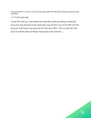 9
Trong 2 năm 2011 và 2012, Vốn chủ sở hữu tăng mạnh 40% đến 60% là nguyên nhân làm giảm
mức ROE.
1.3.7 Vị thế cạnh tranh
Từ năm 2011 đến nay, Vietcombank luôn dành được nhiều giải thưởng và danh hiệu
trong nước cũng như quốc tế như: Ngân hàng cung cấp dịch vụ tài trợ tốt nhất Việt Nam
do tạp chí Trde Finance trao tặng năm thứ 4 liên tiếp ( 2008 – 2011); là năm thứ 9 liên
tiếp Vietcombank nhận giải thưởng Thương hiệu mạnh Việt Nam…
 