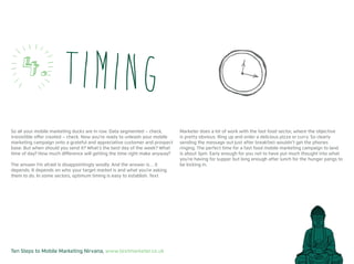 Ten Steps to Mobile Marketing Nirvana, www.textmarketer.co.uk
So all your mobile marketing ducks are in row. Data segmented – check,
irresistible offer created – check. Now you’re ready to unleash your mobile
marketing campaign onto a grateful and appreciative customer and prospect
base. But when should you send it? What’s the best day of the week? What
time of day? How much difference will getting the time right make anyway?
The answer I’m afraid is disappointingly woolly. And the answer is… it
depends. It depends on who your target market is and what you’re asking
them to do. In some sectors, optimum timing is easy to establish. Text
Marketer does a lot of work with the fast food sector, where the objective
is pretty obvious. Ring up and order a delicious pizza or curry. So clearly
sending the message out just after breakfast wouldn’t get the phones
ringing. The perfect time for a fast food mobile marketing campaign to land
is about 5pm. Early enough for you not to have put much thought into what
you’re having for supper but long enough after lunch for the hunger pangs to
be kicking in.
Timing4.
 