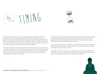 Ten Steps to Mobile Marketing Nirvana, www.textmarketer.co.uk
Common sense applies. If your mobile marketing campaign is aimed at
consumers then you need to make sure that they are going to be in a
position to response immediately. Any gap will reduce the likelihood of that
person responding. Even if the offer is bang on, life has a habit of getting in
the way. A few more texts come in, the phone rings and before you know it
your message is long buried in the inbox and forgotten.
With most of the country working, there are 2 main periods that we’d have
a chance to respond. The first is around lunch time, between 12 and 2pm. It’s
the first time that most people will have had the chance to check personal
emails and texts. They’re also likely to be free to phone or go online to
investigate your offer in more detail.
The second period is at the end of the day between 4 and 6. Many people’s
working days are drawing to a close and thoughts are turning towards
getting home. Lots of people will be sitting on buses and trains, going
through their texts and checking their emails.
In terms of which day of the weeks is best, we haven’t really picked up any
significant trends except to avoid Monday. It’s a grim day where we keep
our heads down and get on with it.
Establishing the best time for you is all about testing. Try the same offer
to similar clusters of customers at different times of the day or days of the
week. It’s all about trial and error, refining and tweaking.
Timing4.
 