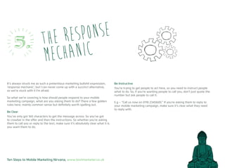 Ten Steps to Mobile Marketing Nirvana, www.textmarketer.co.uk
It’s always struck me as such a pretentious marketing bullshit expression,
‘response mechanic’, but I can never come up with a succinct alternative,
so we’re stuck with it I’m afraid.
So what we’re covering is how should people respond to your mobile
marketing campaign, what are you asking them to do? There a few golden
rules here; mainly common sense but definitely worth spelling out.
Be Clear
You’ve only got 160 characters to get the message across. So you’ve got
to crowbar in the offer and then the instructions. So whether you’re asking
them to call you or reply to the text, make sure it’s absolutely clear what it is
you want them to do.
Be Instructive
You’re trying to get people to act here, so you need to instruct people
what to do. So, if you’re wanting people to call you, don’t just quote the
number but ask people to call it.
E.g – “Call us now on 0118 2345600.” If you’re asking them to reply to
your mobile marketing campaign, make sure it’s clear what they need
to reply with.
The response
mechanic5.
 