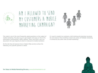 Ten Steps to Mobile Marketing Nirvana, www.textmarketer.co.uk
This really is one of the most frequently asked questions on the subject of
mobile marketing. The place to go to get chapter and verse on this is The
Information Commissioner’s Office website. There, you’ll find a very dry
document, the vast majority of which is irrelevant to mobile marketers.
On the site they do however have a helpful FAQs sections where the
following, very specific question is asked.
Q: I want to market my customers, both existing and potential, by phone,
fax and email. Is there anything I need to be aware of? (Mobile marketing
is covered by the same rules as email marketing.)
Am I allowed to send
my customers a mobile
marketing campaign?
6.
 