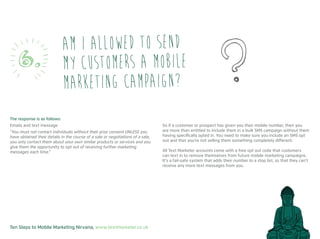 Ten Steps to Mobile Marketing Nirvana, www.textmarketer.co.uk
The response is as follows:
Emails and text message
“You must not contact individuals without their prior consent UNLESS you
have obtained their details in the course of a sale or negotiations of a sale,
you only contact them about your own similar products or services and you
give them the opportunity to opt out of receiving further marketing
messages each time.”
So if a customer or prospect has given you their mobile number, then you
are more than entitled to include them in a bulk SMS campaign without them
having specifically opted in. You need to make sure you include an SMS opt
out and that you’re not selling them something completely different.
All Text Marketer accounts come with a free opt out code that customers
can text in to remove themselves from future mobile marketing campaigns.
It’s a fail-safe system that adds their number to a stop list, so that they can’t
receive any more text messages from you.
Am I allowed to send
my customers a mobile
marketing campaign?
6.
 