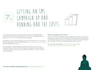 Ten Steps to Mobile Marketing Nirvana, www.textmarketer.co.uk
Let’s start with the costs. Always a popular topic! Text Marketer offers
amongst the lowest business SMS rates in the UK for quality SMS delivery
(see our SMS Buyers Guide to read more on quality).
Our highest cost is 3.7p per message, for lower volumes. But, you can buy at
2.6p per message for much higher volumes. See our Bulk SMS prices page for
the full sliding scale of costs.
So for example, an SMS Campaign of 1000 would cost just £37. If you
compare this to say direct mail, which would probably be around £500 (or
more) per 1000, you can see it is incredibly cost effective – not to mention
more responsive.
Getting a campaign up and running
Here’s the easy bit. Sending out a text campaign is as easy as copy and
pasting your numbers in the system, writing a message and pressing the
send button! Most could have a campaign out within a few minutes and
the messages would be on people’s phones within seconds.
As a great visual example, take a look at our videos page
and watch the “How it works in 60 seconds” video.
Getting an SMS
campaign up and
running and the costs
7.
 