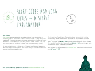 Ten Steps to Mobile Marketing Nirvana, www.textmarketer.co.uk
Short Codes
Short codes are mainly used to generate response from advertising or
marketing activity. Responders will text in a keyword to a 5 digit short code,
e.g. 88802. The responder then receives an automated text response letting
them know what will happen next. The person’s mobile number, date and
time of text and the content of the text itself are captured and stored.
As long as the keyword is at the start of the text and followed by a space,
then everything else is captured. This means that you can collect other data
such as email or postal addresses.
Text Marketer offers 2 types of keywords. Value keywords start with a
number (e.g. 2book) and standard keywords are any word that you wish.
Value keywords cost £5.00 + VAT a month with no minimum period and the
first week is free. Standard keywords cost £25.00 + VAT a month, again with
no minimum period and the first week free.
You can find out the availability of keywords here. Automated text responses
cost 3.7 pence + VAT
Short codes and long
codes – a simple
explanation
8.
 