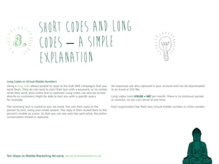 Ten Steps to Mobile Marketing Nirvana, www.textmarketer.co.uk
Long Codes or Virtual Mobile Numbers
Using a long code allows people to reply to the bulk SMS campaigns that you
send them. They do not need to start their text with a keyword, so no matter
what they send, their entire text is captured. Long codes can also be texted
directly so customers might be able to text you with a specific query
for example.
The incoming text is routed to you via email. You can then reply to the
person by text, using your email system. The reply is then routed back to the
person’s mobile as a text. So that you can see who has sent what, the entire
conversation thread is captured.
All responses are also captured in your account and can be downloaded
to an Excel or CSV file.
Long codes costs £10.00 + VAT per month. There is no minimum period
or contract, so you can cancel at any time.
Each organisation has their own virtual mobile number or txtUs number.
Short codes and long
codes – a simple
explanation
8.
 