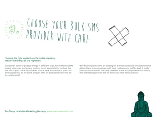 Ten Steps to Mobile Marketing Nirvana, www.textmarketer.co.uk
Choosing the right supplier from the mobile marketing
industry is frankly a bit of a nightmare.
Companies seem to package things in different ways, have different SMS
pricing structures and appear to do as much as possible to confuse the
hell out of you. There also appears to be a very wide range of prices for
what appears to be the same product. Why on earth does it have to be
so complicated?
Well for companies who are looking for a simple outbound SMS solution that
allows them to communicate with their customers or staff by text, it really
needn’t be too tough. There are however a few simple guidelines to buying
SMS marketing services that we think you need to be aware of.
Choose your bulk SMS
provider with care
9.
 
