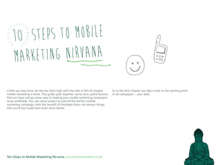 Ten Steps to Mobile Marketing Nirvana, www.textmarketer.co.uk
10 Steps to Mobile
Marketing Nirvana
I think we may have set the bar fairly high with the title of this 10 chapter
mobile marketing e-book. This guide pulls together some very useful lessons
that we hope will go some way to making your mobile marketing campaigns
more profitable. You can never expect to pull off the perfect mobile
marketing campaign; with the benefit of hindsight there are always things
that you’ll feel could have been done better.
So in the first chapter we take a look at the starting point
of all campaigns – your data.
 