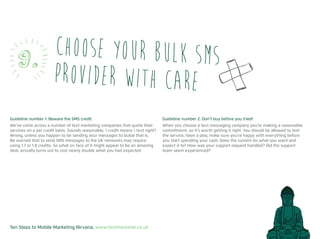 Ten Steps to Mobile Marketing Nirvana, www.textmarketer.co.uk
Guideline number 1: Beware the SMS credit.
We’ve come across a number of text marketing companies that quote their
services on a per credit basis. Sounds reasonable, 1 credit means 1 text right?
Wrong, unless you happen to be sending your messages to Dubai that is.
Be warned that to send SMS messages to the UK networks may require
using 1.7 or 1.8 credits. So what on face of it might appear to be an amazing
deal, actually turns out to cost nearly double what you had expected.
Guideline number 2: Don’t buy before you tried!
When you choose a text messaging company you’re making a reasonable
commitment, so it’s worth getting it right. You should be allowed to test
the service, have a play, make sure you’re happy with everything before
you start spending your cash. Does the system do what you want and
expect it to? How was your support request handled? Did the support
team seem experienced?
Choose your bulk SMS
provider with care
9.
 