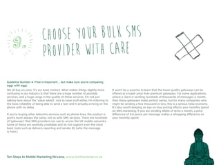 Ten Steps to Mobile Marketing Nirvana, www.textmarketer.co.uk
Guideline Number 4: Price is important… but make sure you’re comparing
eggs with eggs.
We all buy on price, it’s our basic instinct. What makes things slightly more
confusing in our industry is that there are a huge number of possible
services, and a huge range in the quality of these services. I’m not just
talking here about the ‘value added’, nice to have stuff either, I’m referring to
the basic reliability of being able to send a text and it actually arriving on the
phone with no delay.
If you’re buying other telecoms services such as phone lines, the product is
pretty much always the same; not so with SMS services. There are hundreds
of ‘gateways’ that SMS providers can use to access the UK mobile networks.
Some of these are woefully unreliable and do not support even the most
basic tools such as delivery reporting and sender ID, (who the message
is from.)
It won’t be a surprise to learn that the lower quality gateways can be
offered at a lower price than premium gateways. For some applications,
where a client is sending hundreds of thousands of messages a month,
then these gateways make perfect sense, but for many companies who
might be sending a few thousand or less, this is a serious false economy.
It’s also worth keeping an eye on how pricing effects your monthly spend
on SMS marketing. If you are sending 1000s of texts a month, a price
difference of 0.6 pence per message makes a whopping difference on
your monthly spend.
Choose your bulk SMS
provider with care9.
 