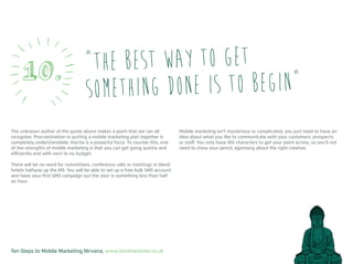Ten Steps to Mobile Marketing Nirvana, www.textmarketer.co.uk
The unknown author of the quote above makes a point that we can all
recognise. Procrastination in putting a mobile marketing plan together is
completely understandable. Inertia is a powerful force. To counter this, one
of the strengths of mobile marketing is that you can get going quickly and
efficiently and with next to no budget.
There will be no need for committees, conference calls or meetings in bland
hotels halfway up the M5. You will be able to set up a free bulk SMS account
and have your first SMS campaign out the door is something less than half
an hour.
Mobile marketing isn’t mysterious or complicated, you just need to have an
idea about what you like to communicate with your customers, prospects
or staff. You only have 160 characters to get your point across, so you’ll not
need to chew your pencil, agonising about the right creative.
“The best way to get
something done is to begin”10.
 