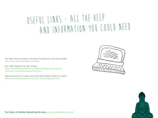 Ten Steps to Mobile Marketing Nirvana, www.textmarketer.co.uk
Useful links - all the help
and information you could need
Our Help Centre contains a decade of experience and help articles:
http://www.textmarketer.co.uk/help/
Our “SMS Toppest Top Tips” article:
http://www.textmarketer.co.uk/blog/2010/09/smsmarketing-
ideas/sms-marketing-toppest-top-tips/
Main instructions in video form and other helpful videos to watch:
http://www.textmarketer.co.uk/sms-marketingvideos.htm
 