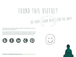 Ten Steps to Mobile Marketing Nirvana, www.textmarketer.co.uk
If you have found this ebook vaguely useful or interesting then why not
return the favour, and share it!
If you could be so kind to tweet it, like it, share it, post it, whatever is your
social media preference we would be very grateful! This makes us happy
and means we will create more useful and interesting content for you!
Found this useful?
Do your good deed for the day!
 