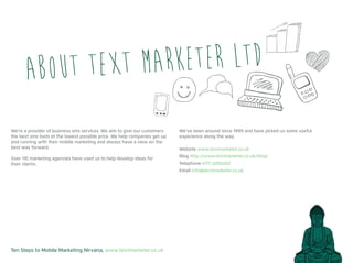 Ten Steps to Mobile Marketing Nirvana, www.textmarketer.co.uk
About Text Marketer Ltd
We’re a provider of business sms services. We aim to give our customers
the best sms tools at the lowest possible price. We help companies get up
and running with their mobile marketing and always have a view on the
best way forward.
Over 110 marketing agencies have used us to help develop ideas for
their clients.
We’ve been around since 1999 and have picked us some useful
experience along the way.
Website www.textmarketer.co.uk
Blog http://www.textmarketer.co.uk/blog/
Telephone 0117 2050202
Email info@textmarketer.co.uk
 