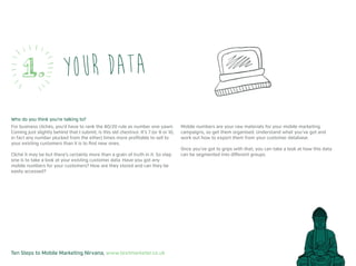 Ten Steps to Mobile Marketing Nirvana, www.textmarketer.co.uk
Your data
Who do you think you’re talking to?
For business clichés, you’d have to rank the 80/20 rule as number one yawn.
Coming just slightly behind that I submit, is this old chestnut. It’s 7 (or 8 or 10,
in fact any number plucked from the ether) times more profitable to sell to
your existing customers than it is to find new ones.
Cliché it may be but there’s certainly more than a grain of truth in it. So step
one is to take a look at your existing customer data. Have you got any
mobile numbers for your customers? How are they stored and can they be
easily accessed?
Mobile numbers are your raw materials for your mobile marketing
campaigns, so get them organised. Understand what you’ve got and
work out how to export them from your customer database.
Once you’ve got to grips with that, you can take a look at how this data
can be segmented into different groups.
1.
 