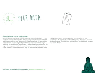 Ten Steps to Mobile Marketing Nirvana, www.textmarketer.co.uk
Your data1.
Target the human, not the mobile number
With other direct marketing channels like email or direct mail, there is a limit
on the number of different offers that you can practically implement. Mobile
marketing thankfully does not share the same restrictions. As there are no
creative costs, you can segment your database into much smaller target
markets. The more precise and relevant a mobile marketing campaign is, the
higher the response rate. So the lesson here is to create distinct customer
types that you can target with offers that are most likely to appeal to them.
You’ll probably have a surprising amount of information on your
customers, such as products purchased, frequency of purchase, revenue
generated, lapsed customers etc. Use this wealth of information to create
your target clusters.
 