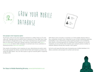 Ten Steps to Mobile Marketing Nirvana, www.textmarketer.co.uk
Grow your mobile
database
2.
Give people a text response option
You’ll have come across text response mechanics a million times on TV and
radio ads. Typically, you’re invited to text a keyword to a five digit short code
and someone will get back to you. The motor manufactures are particularly
keen on this even if they don’t always execute it particularly well. (See a
recent article on Volvo’s S60 campaign. In contrast one of our customers in
financial services does this superbly.)
The results of including a text response on your advertising are pretty stark.
If you give people the choice, around half of them will choose to contact you
using the SMS option. You can also expect to get an overall uplift in response
of about 20%.
With these sorts of results, it surprises us in the mobile industry that so
few companies include a text response on any of their marketing materials.
Essentially, if your advertising is about getting people to do something,
then there’s a strong argument for including a text response on all your
marketing. So any activity that includes your company phone number or
website address should also include a text option.
So by far and away the best way of growing your mobile database is to
allow customers and prospect to contact you by text.
 