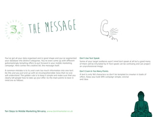 Ten Steps to Mobile Marketing Nirvana, www.textmarketer.co.uk
You’ve got all your data organised and in good shape and you’ve segmented
your database into distinct categories. You’ve even come up with different
gobsmackingly tempting offers to put forward in your mobile marketing
campaign. Here comes the creative bit; the message itself.
A common mistake is to try and cram too much information into one text.
Do this and you just end up with an incomprehensible mess that no-one
will understand. The golden rule is to keep it simple and make sure that you
clearly tell people how to take up your offer. So the main points to bear in
mind are as follows.
Don’t Use Text Speak
Some of your target audience won’t mind text speak at all but a good many
of them will be infuriated by it! Text speak can be confusing and can project
an unprofessional image.
Don’t Cram In Too Many Points
A text is only 160 characters so don’t be tempted to crowbar in loads of
offers. Keep your bulk SMS campaign simple, concise
and clear.
the message3.
 