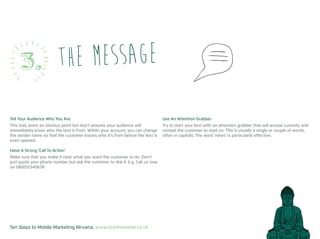 Ten Steps to Mobile Marketing Nirvana, www.textmarketer.co.uk
the message3.
Tell Your Audience Who You Are
This may seem an obvious point but don’t assume your audience will
immediately know who the text is from. Within your account, you can change
the sender name so that the customer knows who it’s from before the text is
even opened.
Have A Strong ‘Call To Action’
Make sure that you make it clear what you want the customer to do. Don’t
just quote your phone number but ask the customer to dial it. E.g. Call us now
on 080012345678
Use An Attention Grabber
Try to start your text with an attention grabber that will arouse curiosity and
compel the customer to read on. This is usually a single or couple of words,
often in capitals. The word ‘news’ is particularly effective.
 