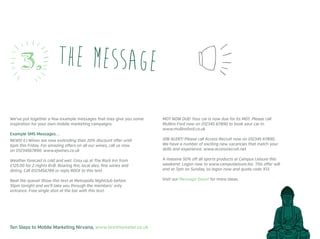Ten Steps to Mobile Marketing Nirvana, www.textmarketer.co.uk
We’ve put together a few example messages that may give you some
inspiration for your own mobile marketing campaigns.
Example SMS Messages…
NEWS! EJ Wines are now extending their 20% discount offer until
6pm this Friday. For amazing offers on all our wines, call us now
on 01234567890. www.ejwines.co.uk
Weather forecast is cold and wet. Cosy up at The Rock Inn from
£125.00 for 2 nights B+B. Roaring fire, local ales, fine wines and
dining. Call 0123456789 or reply ROCK to this text.
Beat the queue! Show this text at Metropolis Nightclub before
10pm tonight and we’ll take you through the members’ only
entrance. Free single shot at the bar with this text.
MOT NOW DUE! Your car is now due for its MOT. Please call
Mullins Ford now on 012345 67890 to book your car in.
www.mullinsford.co.uk
JOB ALERT! Please call Access Recruit now on 012345 67890.
We have a number of exciting new vacancies that match your
skills and experience. www.accessrecruit.net
A massive 50% off all sports products at Campus Leisure this
weekend. Logon now to www.campusleisure.biz. This offer will
end at 7pm on Sunday, so logon now and quote code X13.
Visit our Message Depot for more ideas.
the message3.
 