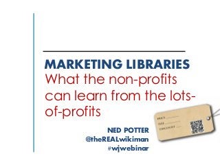 MARKETING LIBRARIES
What the non-profits
can learn from the lots-
of-profits
NED POTTER
@theREALwikiman
#wjwebinar
 