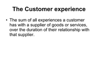 The Customer experience The sum of all experiences a customer has with a supplier of goods or services, over the duration of their relationship with that supplier.  