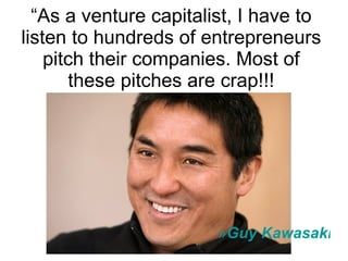 “ As a venture capitalist, I have to listen to hundreds of entrepreneurs pitch their companies. Most of these pitches are crap!!! Guy Kawasaki 