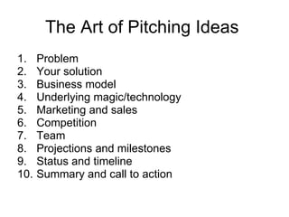The Art of Pitching Ideas  Problem  Your solution  Business model  Underlying magic/technology  Marketing and sales  Competition  Team  Projections and milestones  Status and timeline  Summary and call to action  