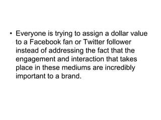 Everyone is trying to assign a dollar value to a Facebook fan or Twitter follower instead of addressing the fact that the engagement and interaction that takes place in these mediums are incredibly important to a brand.