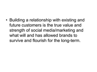Building a relationship with existing and future customers is the true value and strength of social media/marketing and what will and has allowed brands to survive and flourish for the long-term.