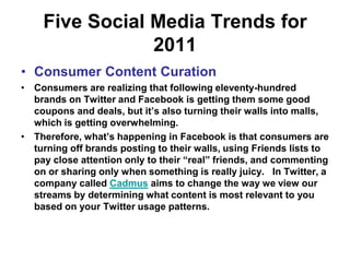 Five Social Media Trends for 2011Consumer Content CurationConsumers are realizing that following eleventy-hundred brands on Twitter and Facebook is getting them some good coupons and deals, but it’s also turning their walls into malls, which is getting overwhelming.Therefore, what’s happening in Facebook is that consumers are turning off brands posting to their walls, using Friends lists to pay close attention only to their “real” friends, and commenting on or sharing only when something is really juicy.   In Twitter, a company called Cadmus aims to change the way we view our streams by determining what content is most relevant to you based on your Twitter usage patterns. 