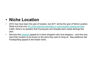 Niche Location2010 may have been the year of location, but 2011 will be the year of Niche Location. While true that only 4% of the Internet population is using location based services (LBS), there’s no question that Foursquare and Gowalla were media darlings this year.Services like shopkick appeal to in-store shoppers who love bargains – and who only want their location to be known to the store they want to shop at.  New platforms like Foodspotting appeal to the foodie niche; 