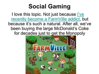 Social GamingI love this topic. Not just because I’ve recently become a FarmVille addict, but because it’s such a natural. After all, we’ve been buying the large McDonald’s Coke for decades just to get the Monopoly piece. 