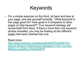 KeywordsFor a simple exercise on this front, sit back and look at your page, and ask yourself honestly, “What keyword is this page good for? How good is it compared to other pages on that keyword?” Your keyword strategy will reveal itself from there. If there’s more than one keyword phrase revealed, you may be looking at two different pages that were mashed into one. Read more: http://blog.hubspot.com/blog/tabid/6307/bid/6673/3-Search-Engine-Optimization-Mistakes-That-You-Are-Making.aspx#ixzz10q2pEQFR